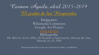 Carmen Águila, abril 2015-2019
El jardín de las Hespérides
Imágenes:
Wikimedia Commons
Google Art Project
www.wga.hu
Bibliografía:
DE MIGUEL EGEA, Pilar, Del Realismo al Impresionismo, Historia del Arte,
Historia 16, 41, 1989
Esta presentación es de uso exclusivo escolar y académico
 