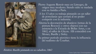 Frédéric Bazille pintando en su caballete, 1867
Pierre-Auguste Renoir nace en Limoges, de
origen muy modesto. Siendo niño se traslada
con su familia a París.
A los 13 años ya trabaja pintando en un taller
de porcelanas que cerrará al no poder
competir con la industria.
Alterna la decoración de abanicos (temas de la
pintura Rococó) y otros objetos con sus
asistencia a la Escuela de Bellas Artes, y en
1862, al taller de Gleyre. Allí coincidirá con
Monet, Bazille y Sisley.
Su primer período pictórico tiene la influencia
del realismo de Courbet.
Carmen Águila, https://hortushesperidum.com
 