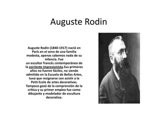 Auguste Rodin

  Auguste Rodin (1840-1917) nació en
      París en el seno de una familia
 modesta, apenas sabemos nada de su
               infancia. Fue
un escultor francés contemporáneo de
la corriente impresionista.Sus primeros
    años no fueron fáciles, no siendo
 admitido en la Escuela de Bellas Artes,
   tuvo que resignarse con asistir a la
     Petit Ecole de artes decorativas.
Tampoco gozó de la comprensión de la
  crítica y su primer empleo fue como
  dibujante y modelador de escultura
                decorativa.
 