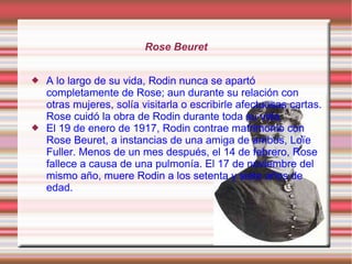 Rose Beuret


   A lo largo de su vida, Rodin nunca se apartó
    completamente de Rose; aun durante su relación con
    otras mujeres, solía visitarla o escribirle afectuosas cartas.
    Rose cuidó la obra de Rodin durante toda su vida.
   El 19 de enero de 1917, Rodin contrae matrimonio con
    Rose Beuret, a instancias de una amiga de ambos, Loïe
    Fuller. Menos de un mes después, el 14 de febrero, Rose
    fallece a causa de una pulmonía. El 17 de noviembre del
    mismo año, muere Rodin a los setenta y siete años de
    edad.
 