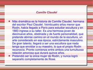 Camille Claudel


   Más dramática es la historia de Camille Claudel, hermana
    del escritor Paul Claudel. Veinticuatro años menor que
    Rodin, había llegado a París para estudiar escultura y en
    1883 ingresa a su taller. Es una hermosa joven de
    diecinueve años, obstinada y de fuerte personalidad, que
    pretende abrirse camino en el mundo de la escultura, un
    arte considerado en esa época, estrictamente masculino.
    De gran talento, llegará a ser una escultora que nada
    tenga que envidiar a su maestro, lo que el propio Rodin
    reconocía. Pronto comienza entre ambos una tumultuosa
    relación amorosa que durará quince años.
   Pretendió ser la única mujer de Rodin, y nunca logró
    separarlo completamente de Rose.
 
