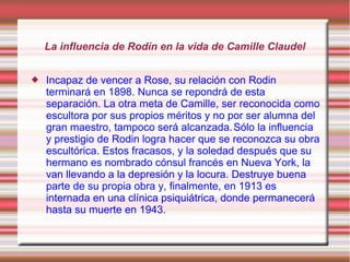 La influencia de Rodín en la vida de Camille Claudel


   Incapaz de vencer a Rose, su relación con Rodin
    terminará en 1898. Nunca se repondrá de esta
    separación. La otra meta de Camille, ser reconocida como
    escultora por sus propios méritos y no por ser alumna del
    gran maestro, tampoco será alcanzada. Sólo la influencia
    y prestigio de Rodin logra hacer que se reconozca su obra
    escultórica. Estos fracasos, y la soledad después que su
    hermano es nombrado cónsul francés en Nueva York, la
    van llevando a la depresión y la locura. Destruye buena
    parte de su propia obra y, finalmente, en 1913 es
    internada en una clínica psiquiátrica, donde permanecerá
    hasta su muerte en 1943.
 
