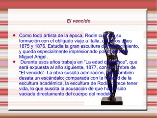 El vencido

   Como todo artista de la época, Rodin culmina su
    formación con el obligado viaje a Italia, entre los años
    1875 y 1876. Estudia la gran escultura del Renacimiento,
    y queda especialmente impresionado por la obra de
    Miguel Angel.
    Durante esos años trabaja en "La edad de bronce", que
    será expuesta al año siguiente, 1877, con el nombre de
    "El vencido". La obra suscita admiración, pero también
    desata un escándalo; comparada con la frialdad de la
    escultura académica, la escultura de Rodin parece tener
    vida, lo que suscita la acusación de que había sido
    vaciada directamente del cuerpo del modelo.
 
