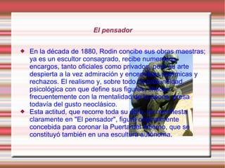 El pensador


   En la década de 1880, Rodin concibe sus obras maestras;
    ya es un escultor consagrado, recibe numerosos
    encargos, tanto oficiales como privados, pero su arte
    despierta a la vez admiración y encendidas polémicas y
    rechazos. El realismo y, sobre todo, la profundidad
    psicológica con que define sus figuras, chocan
    frecuentemente con la mentalidad de la época, presa
    todavía del gusto neoclásico.
   Esta actitud, que recorre toda su obra, se manifiesta
    claramente en "El pensador", figura originalmente
    concebida para coronar la Puerta del Infierno, que se
    constituyó también en una escultura autónoma.
 