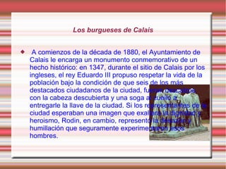Los burgueses de Calais


    A comienzos de la década de 1880, el Ayuntamiento de
    Calais le encarga un monumento conmemorativo de un
    hecho histórico: en 1347, durante el sitio de Calais por los
    ingleses, el rey Eduardo III propuso respetar la vida de la
    población bajo la condición de que seis de los más
    destacados ciudadanos de la ciudad, fueran descalzos,
    con la cabeza descubierta y una soga al cuello a
    entregarle la llave de la ciudad. Si los representantes de la
    ciudad esperaban una imagen que exaltara la dignidad y
    heroismo, Rodin, en cambio, representó la desazón y
    humillación que seguramente experimentaron esos
    hombres.
 