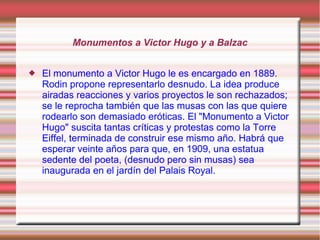 Monumentos a Victor Hugo y a Balzac


   El monumento a Victor Hugo le es encargado en 1889.
    Rodin propone representarlo desnudo. La idea produce
    airadas reacciones y varios proyectos le son rechazados;
    se le reprocha también que las musas con las que quiere
    rodearlo son demasiado eróticas. El "Monumento a Victor
    Hugo" suscita tantas críticas y protestas como la Torre
    Eiffel, terminada de construir ese mismo año. Habrá que
    esperar veinte años para que, en 1909, una estatua
    sedente del poeta, (desnudo pero sin musas) sea
    inaugurada en el jardín del Palais Royal.
 