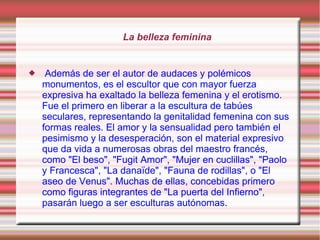 La belleza feminina


    Además de ser el autor de audaces y polémicos
    monumentos, es el escultor que con mayor fuerza
    expresiva ha exaltado la belleza femenina y el erotismo.
    Fue el primero en liberar a la escultura de tabúes
    seculares, representando la genitalidad femenina con sus
    formas reales. El amor y la sensualidad pero también el
    pesimismo y la desesperación, son el material expresivo
    que da vida a numerosas obras del maestro francés,
    como "El beso", "Fugit Amor", "Mujer en cuclillas", "Paolo
    y Francesca", "La danaïde", "Fauna de rodillas", o "El
    aseo de Venus". Muchas de ellas, concebidas primero
    como figuras integrantes de "La puerta del Infierno",
    pasarán luego a ser esculturas autónomas.
 
