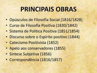 PRINCIPAIS OBRAS
• Opúsculos de Filosofia Social (1816/1828)
• Curso de Filosofia Positiva (1830/1842)
• Sistema de Política Positiva (1851/1854)
• Discurso sobre o Espírito positivo (1844)
• Catecismo Positivista (1852)
• Apelo aos conservadores (1855)
• Síntese Subjetiva (1856)
• Correspondência (1816/1857)
 