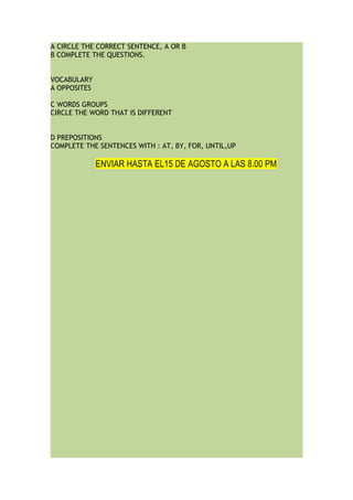 A CIRCLE THE CORRECT SENTENCE, A OR B
B COMPLETE THE QUESTIONS.
VOCABULARY
A OPPOSITES
C WORDS GROUPS
CIRCLE THE WORD THAT IS DIFFERENT
D PREPOSITIONS
COMPLETE THE SENTENCES WITH : AT, BY, FOR, UNTIL,UP
ENVIAR HASTA EL15 DE AGOSTO A LAS 8.00 PM
 