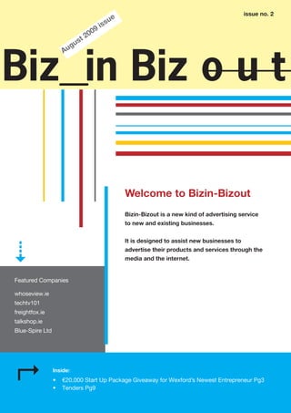 issue no. 2
                                              ue
                                          i ss
                                  0   9
                           t   20
                       g us
                     Au


Biz in Biz o u t

                                                   Welcome to Bizin-Bizout
                                                   Bizin-Bizout is a new kind of advertising service
                                                   to new and existing businesses.


                                                   It is designed to assist new businesses to
                                                   advertise their products and services through the
                                                   media and the internet.


Featured Companies

whoseview.ie
techtv101
freightfox.ie
talkshop.ie
Blue-Spire Ltd




                 Inside:
                 •   €20,000 Start Up Package Giveaway for Wexford’s Newest Entrepreneur Pg3
                 •   Tenders Pg9
 
