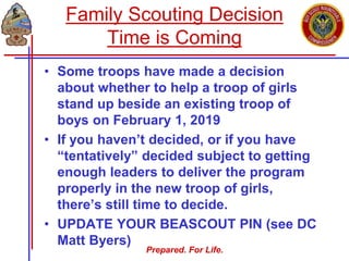 Prepared. For Life.
• Some troops have made a decision
about whether to help a troop of girls
stand up beside an existing troop of
boys on February 1, 2019
• If you haven’t decided, or if you have
“tentatively” decided subject to getting
enough leaders to deliver the program
properly in the new troop of girls,
there’s still time to decide.
• UPDATE YOUR BEASCOUT PIN (see DC
Matt Byers)
Family Scouting Decision
Time is Coming
 