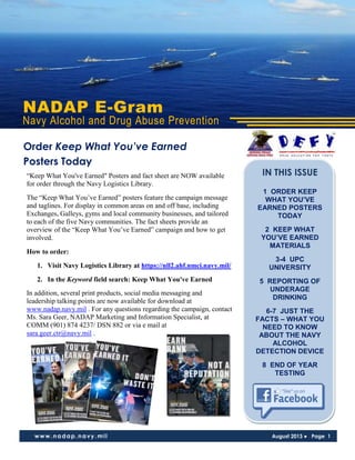 NADAP E-Gram
Navy Alcohol and Drug Abuse Prevention
www.nadap.navy.mil August 2013 ● Page 1
“Keep What You've Earned" Posters and fact sheet are NOW available
for order through the Navy Logistics Library.
The “Keep What You’ve Earned” posters feature the campaign message
and taglines. For display in common areas on and off base, including
Exchanges, Galleys, gyms and local community businesses, and tailored
to each of the five Navy communities. The fact sheets provide an
overview of the “Keep What You’ve Earned” campaign and how to get
involved.
How to order:
1. Visit Navy Logistics Library at https://nll2.ahf.nmci.navy.mil/
2. In the Keyword field search: Keep What You've Earned
In addition, several print products, social media messaging and
leadership talking points are now available for download at
www.nadap.navy.mil . For any questions regarding the campaign, contact
Ms. Sara Geer, NADAP Marketing and Information Specialist, at
COMM (901) 874 4237/ DSN 882 or via e mail at
sara.geer.ctr@navy.mil .
Order Keep What You’ve Earned
Posters Today
IN THIS ISSUE
1 ORDER KEEP
WHAT YOU’VE
EARNED POSTERS
TODAY
2 KEEP WHAT
YOU’VE EARNED
MATERIALS
3-4 UPC
UNIVERSITY
5 REPORTING OF
UNDERAGE
DRINKING
6-7 JUST THE
FACTS – WHAT YOU
NEED TO KNOW
ABOUT THE NAVY
ALCOHOL
DETECTION DEVICE
8 END OF YEAR
TESTING
 