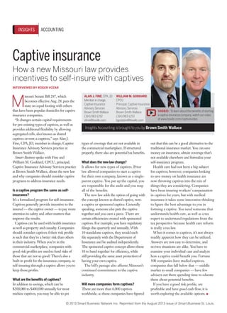 INSIGHTS

ACCOUNTING

Captive insurance
How a new Missouri law provides
incentives to self-insure with captives
INTERVIEWED BY ROGER VOZAR

M

issouri Senate Bill 287, which
becomes effective Aug. 28, puts the
state on equal footing with others
that have been popular domiciles for captive
insurance companies.
“It changes certain capital requirements
for pre-existing types of captives, as well as
provides additional flexibility by allowing
segregated cells, also known as shared
captives or rent-a-captives,” says Alan J.
Fine, CPA, JD, member in charge, Captive
Insurance Advisory Services practice at
Brown Smith Wallace.
Smart Business spoke with Fine and
William M. Goddard, CPCU, principal,
Captive Insurance Advisory Services practice
at Brown Smith Wallace, about the new law
and why companies should consider captive
programs to address insurance needs.
Is a captive program the same as selfinsurance?
It’s a formalized program for self-insurance.
Captives generally provide incentive to the
insured — the captive owner — to pay more
attention to safety and other matters that
improve the results.
Captives can be used with health insurance
as well as property and casualty. Companies
should consider captives if their risk profile
is such that they’re a better risk than others
in their industry. When you’re in the
commercial marketplace, companies with
good risk profiles are used to fund risks of
those that are not so good. There’s also a
built-in profit for the insurance company, so
self-insuring through a captive allows you to
keep those profits.
What are the benefits of captives?
In addition to savings, which can be
$200,000 to $400,000 annually for most
midsize captives, you may be able to get

ALAN J. FINE, CPA, JD
Member in charge,
Captive Insurance
Advisory Services
Brown Smith Wallace
(314) 983-1292
afine@bswllc.com

WILLIAM M. GODDARD,
CPCU
Principal, Captive Insurance
Advisory Services
Brown Smith Wallace
(314) 983-1253
bgoddard@bswllc.com

VIDEO: To learn about the benefits of starting
a captive insurance company, watch our video
at www.bswllc.com/captivevideo.

Insights Accounting is brought to you by Brown Smith Wallace

types of coverage that are not available in
the commercial marketplace. If structured
properly, there also are potential tax benefits.
What does the new law change?
It allows for new types of captives. Prior
law allowed companies to start a captive
for their own company, known as a singleparent captive. You put up the capital, you
are responsible for the audit and you reap
all of the benefits.
The new law adds the option of going with
the concept known as shared captive, renta-captive or sponsored captive. Generally
speaking, someone else puts the captive
together and you own a piece. There are
certain efficiencies created with sponsored
captives. For example, you have regulatory
filings due quarterly and annually. With
10 standalone captives, they would each
file separately with the Department of
Insurance and be audited independently.
The sponsored captive concept allows those
10 to band together for efficiency, while
still providing the same asset protection of
having your own captive.
The bill’s passage also affirms Missouri’s
continued commitment to the captive
industry.
Will more companies form captives?
There are more than 6,000 captives
worldwide, so those companies have figured

out that this can be a good alternative to the
traditional insurance market. You can save
money on insurance, obtain coverage that’s
not available elsewhere and formalize your
self-insurance program.
Health care had not been a big subject
for captives; however, companies looking
to save money on health insurance are
now throwing captives into the mix of
things they are considering. Companies
have been insuring workers’ compensation
in captives for years, but with medical
insurance it takes some innovative thinking
to figure the best advantage to you in
forming a captive. You need someone that
understands health care, as well as a tax
expert to understand regulations from the
tax perspective because health care reform
is really a tax law.
When it comes to captives, it’s not always
readily apparent how they can be utilized.
Answers are not easy to determine, and
no two situations are alike. You have to
examine your individual case and analyze
how a captive could benefit you. Fortune
500 companies have studied captives;
companies that fall below that — middle
market to small companies — have few
advisers out there spending time to educate
them about potential benefits.
If you have a good risk profile, are
profitable and have good cash flow, it is
worth exploring the available options. ●

© 2013 Smart Business Network Inc. Reprinted from the August 2013 issue of Smart Business St. Louis.

 