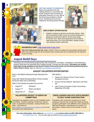 44
                                               GETTING AHEAD TO GRADUATE -
                                               Eight new graduates from the
                                               “Getting Ahead in a Just-Gettin’-By
                                               World” program were honored at a
                                               graduation ceremony on July 18th at
                                               the Scenicview Academy in North
                                               Provo. Graduates were all local
                                               Habitat for Humanity partner families.




                                                     EMPLOYMENT OPPORTUNITIES
                                                     •   Habitat is seeking a part-time construction laborer. Habi-
                                                         tat for Humanity of Utah County is currently looking for a
                                                         temporary construction laborer, 24 hours per week,
                                                         $12.00 per hour. Must have experience and be able to
                                                         read house plans. For more information, please contact
                                                         John Roberts at (801) 404-0232.


                    HOUSEHOLD HINT ("http://www.hints-n-tips.com/)
                    Get rid of ring around the tub: Magic erasers! They are cheap and even generic brands work
                    well! Cuts right through the dirt and saves hours of back pain from scrubbing with the standard
                    brush and soap


         August Build Days
         Volunteers are currently being sought to help with construction, renovation, revitalization, and landscaping
         projects. Build days are generally held Tuesday through Thursday and Saturdays. Volunteers are needed
         especially during weekdays at the South Franklin Community Center and the Brandes/Patching Reno-
         vation Home in Orem. Sign up online at www.habitatuc.org/volunteer.

                                       AUGUST VOLUNTEER OPPORTUNITIES
     Work in the ReStore Monday through Saturday from             Man Booths –
     10-6
                                                                  •   Classic Car Shows at Provo Towne Centre –
     Assist with Habitat Recycling efforts. Drivers needed            throughout summer
     during the week and on Saturdays.
                                                                  •   Provo’s Farmer’s Market –Saturday’s until Octo-
     Walk in City Parades throughout the summer                       ber
     •     August 4th             Santaquin                       •   Utah County Convention Center Home Show –
                        th                                            September 27th-29th
     •     August 11              Salem and Alpine
                             rd
     •     September 3            Payson

           VOLUNTEERS SOUGHT TO SERVE ON                           CREW LEADERS AND SITE HOSTS NEEDED
                    COMMITTEES                                        TO HELP GUIDE CONSTRUCTION
     Volunteers are needed to serve on all of Habitat’s local     Volunteers with construction experience or those
     committees. Monthly meetings, limited time commit-           wanting to improve their construction skills are being
     ment, no experience necessary, varying interests and         sought to participate in the affiliate's Crew Leader and
     skills. Look online at                                       Site Host Programs. Orientations are monthly. For
     www.habitatuc.org/volunteer/committees.html for more         information, contact LeAnn at the number or email
     information and meeting times.                               below.

             For more information, look online at www.habitatuc.org or contact LeAnn at (801) 368-2250 or
                     leann@habitatuc.org. You can also sign up online at www.habitat.org/volunteer.
 