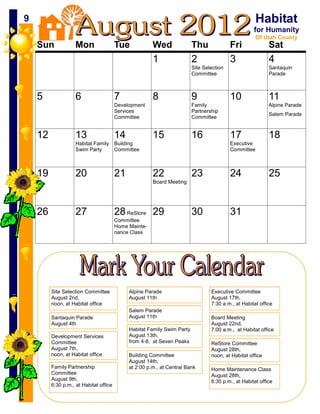 9   9                                                                                                    Habitat
                                                                                                        for Humanity
                                                                                                         Of Utah County
        Sun             Mon                 Tue            Wed               Thu              Fri              Sat
                                                           1                 2                3                4
                                                                             Site Selection                    Santaquin
                                                                             Committee                         Parade



        5               6                   7              8                 9                10               11
                                            Development                      Family                            Alpine Parade
                                            Services                         Partnership
                                                                                                               Salem Parade
                                            Committee                        Committee


        12              13                  14             15                16               17               18
                        Habitat Family Building                                               Executive
                        Swim Party     Committee                                              Committee



        19              20                  21             22                23               24               25
                                                           Board Meeting




        26              27                  28 ReStore 29                    30               31
                                            Committee
                                            Home Mainte-
                                            nance Class




             Site Selection Committee            Alpine Parade                       Executive Committee
             August 2nd,                         August 11th                         August 17th,
             noon, at Habitat office                                                 7:30 a.m., at Habitat office
                                                 Salem Parade
             Santaquin Parade                    August 11th                         Board Meeting
             August 4th                                                              August 22nd,
                                                 Habitat Family Swim Party           7:00 a.m., at Habitat office
             Development Services                August 13th,
             Committee                           from 4-8, at Seven Peaks            ReStore Committee
             August 7th,                                                             August 28th,
             noon, at Habitat office             Building Committee                  noon, at Habitat office
                                                 August 14th,
             Family Partnership                  at 2:00 p.m., at Central Bank       Home Maintenance Class
             Committee                                                               August 28th,
             August 9th,                                                             6:30 p.m., at Habitat office
             6:30 p.m., at Habitat office
 