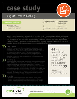 CDS GLOBAL SOLUTIONS
www.cds-global.com PAGE
01
case study
Media
August Home Publishing
With
transactional
emails, we were
able to secure
up to 300%
more customer
interactions.
August Home Publishing, a large publisher founded in 1979, publishes five national, bimonthly
publications for over 1 million home enthusiast subscribers. Their mission is to “publish guidance
and inspiration in four core areas: woodworking, gardening, cooking and home improvement.”
They also operate a wholesale division, a mail-order business, their own Woodsmith Store, and
produce Woodsmith Shop, America’s newest woodworking TV show.
CHALLENGES
Known for a strong sense of community within its business, with its
customers being seen as part of a family, August Home Publishing
needed a way to build and sustain key relationships with its customers.
For August Home, customer loyalty is key and leveraging brand
recognition is paramount. The company relies almost entirely on
revenue from subscriptions rather than advertising. Therefore, they
needed an efficient way to effectively interact with their subscribers,
ensuring brand loyalty.
SOLUTIONS
To better manage their customer relationships, August Home Publishing
utilizes CDS Global’s transactional email solution, which sends emails
to subscribers once their order has been applied to CDS Global’s
fulfillment system. With this solution, the publisher can not only send
emails to subscribers to notify them of their orders, they can also
provide subscribers with account numbers, start issues, expire dates and
much more within their email correspondence. Customers with paid
orders can sign up for weekly e-tips, and those with unpaid orders are
welcomed into the August Home family, giving them a prompt and
positive initial interaction with the publisher.
RESULTS
•	 With CDS Global’s transactional email offering, emails sent to
August Home subscribers are more personalized than before and
provide relevant information – including links to August Home’s
customer care website, saving unnecessary calls to customer service.
AUGUST HOME
PUBLISHING
2200 Grand Avenue
Des Moines, IA 50312www.augusthome.com
August Home Publishing
Paige Rogers
Senior Circulation Manager
August Home Publishing
†† CUSTOMER SERVICE
†† MARKETING SOLUTIONS
†† SUBSCRIPTION FULFILLMENT
CDS GLOBAL SOLUTIONS
 