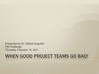 Presented by Dr. Debbie Augustin
PM Challenge
Thursday, February 10, 2011

WHEN GOOD PROJECT TEAMS GO BAD!
 