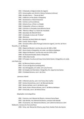 1961 - Embaixada a Calígula (relato de viagem)
           1979 - Conversações com Dimitri e Outras Fantasias (crónicas)
           1980 - Arnaldo Gama — “Gente de Bem”
           1981 - A Mãe de um Rio (texto e fotografia)
           1981 - Dostoievski e a Peste Emocional
           1981 - Camilo e as Circunstâncias
           1982 - Antonio Cruz, o Pintor e a Cidade
           1982 - D.Sebastião: o Pícaro e o Heroíco
           1982 - O Artista e o Pensador como Minoria Social
           1984 - ”Menina e Moça” e a Teoria do Inacabado
           1986 - Apocalipse de Albrecht Dürer
           1987 - Introdução à Leitura de “A Sibila”
           1988 - Aforismos
           1991 - Breviário do Brasil (diário de viagem)
           1994 - Camilo: Génio e Figura
           1995 - Um Outro Olhar sobre Portugal (relato de viagem), com fot. de Pierre
Rossollin, e il. de Maluda
           1996 - Alegria do Mundo I: escritos dos anos de 1965 a 1969
           1997 - Douro (texto e fotografia), em colab. com Mónica Baldaque
           1998 - Alegria do Mundo II: escritos dos anos de 1970 a 1974
           1998 - Os Dezassete Brasões (texto e fotografia)
           1999 - A Bela Adormecida
           2000 - O Presépio: Escultura de Graça Costa Cabral (texto e fotografia), em colab.
com Pedro Vaz
           2001 - As Meninas (texto e pintura)
           2002 - O Livro de Agustina (autobiografia)
           2002 - Azul (divulgação), em colab. com Luísa Ferreira
           2002 - As Estações da Vida (texto e fotografia), fot. Jorge Correia Santos
           2004 - O Soldado Romano, com il. de Chico

        Literatura infantil

          1983 - A Memória do Giz, com il. de Teresa Dias Coelho
          1987 - Contos Amarantinos, com il. de Manuela Bacelar
          1987 - Dentes de Rato, com il. de Martim Lapa
          1990 - Vento, Areia e Amoras Bravas, com il. de Mónica Baldaque
          2007 - O Dourado, com il. de Helena Simas

        Adaptações cinematográficas

         1981 - Francisca, real. Manoel de Oliveira, romance Fanny Owen
         1993 - Vale Abraão, real. Manoel de Oliveira, romance Vale Abraão
         1995 - O Convento, real. Manoel de Oliveira, com Catherine Deneuve e John
Malkovich, romance As Terras do Risco
         1996 - Party, real. Manoel de Oliveira, peça Party: Garden-Party dos Açores
 