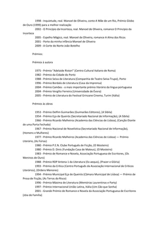1998 - Inquietude, real. Manoel de Oliveira, conto A Mãe de um Rio, Prémio Globo
de Ouro (1999) para a melhor realização
          2002 - O Princípio da Incerteza, real. Manoel de Oliveira, romance O Princípio da
Incerteza
          2005 - Espelho Mágico, real. Manoel de Oliveira, romance A Alma dos Ricos
          2001 - Porto da minha infância Manoel de Oliveira
          2009 - A Corte do Norte João Botelho

       Prémios:

       Prémios à autora

          1975 - Prémio "Adelaide Ristori" (Centro Cultural Italiano de Roma)
          1982 - Prémio da Cidade do Porto
          1988 - Prémio Seiva de Literatura (Companhia de Teatro Seiva Trupe), Porto
          1996 - Prémio Bordalo de Literatura (Casa da Imprensa)
          2004 - Prémio Camões - o mais importante prémio literário da língua portuguesa
          2004 - Prémio Vergílio Ferreira (Universidade de Évora)
          2005 - Prémio de Literatura do Festival Grinzane Cinema, Turim (Itália)

       Prémios às obras

            1953 - Prémio Delfim Guimarães (Guimarães Editores), (A Sibila)
            1954 - Prémio Eça de Queirós (Secretariado Nacional de Informação), (A Sibila)
            1966 - Prémio Ricardo Malheiros (Academia das Ciências de Lisboa), (Canção Diante
de uma Porta Fechada)
            1967 - Prémio Nacional de Novelística (Secretariado Nacional de Informação),
(Homens e Mulheres)
            1977 - Prémio Ricardo Malheiros (Academia das Ciências de Lisboa) — Prémio
Literário, (As Fúrias)
            1980 - Prémio P.E.N. Clube Português de Ficção, (O Mosteiro)
            1980 - Prémio D. Dinis (Fundação Casa de Mateus), (O Mosteiro)
            1983 - Prémio de Romance e Novela, Associação Portuguesa de Escritores, (Os
Meninos de Ouro)
            1988 - Prémio RDP Antena 1 da Literatura (Ex-aequo), (Prazer e Glória)
            1993 - Prémio da Crítica (Centro Português da Associação Internacional de Críticos
Literários), (Ordens Menores)
            1994 - Prémio Municipal Eça de Queirós (Câmara Municipal de Lisboa) — Prémio de
Prosa de Ficção, (As Terras do Risco)
            1996 - Prémio Máxima de Literatura (Memórias Laurentinas e Party)
            1997 - Prémio Internacional União Latina, Itália (Um Cão que Sonha)
            2001 - Grande Prémio de Romance e Novela da Associação Portuguesa de Escritores
(Jóia de Família)
 