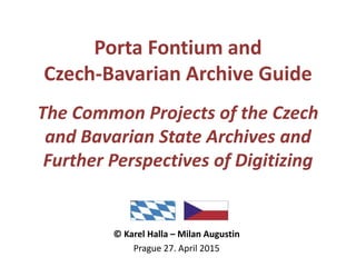 Porta Fontium and
Czech-Bavarian Archive Guide
The Common Projects of the Czech
and Bavarian State Archives and
Further Perspectives of Digitizing
© Karel Halla – Milan Augustin
Prague 27. April 2015
 
