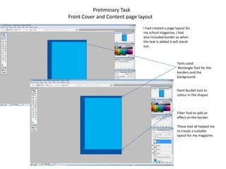 Preliminary Task
Front Cover and Content page layout
                               I had created a page layout for
                               my school magazine, I had
                               also included border so when
                               the text is added it will stand
                               out.



                                                     Tools used:
                                                      Rectangle Tool for the
                                                     borders and the
                                                     background.


                                                     Paint Bucket tool to
                                                     colour in the shapes.



                                                     Filter Tool to add an
                                                     effect on the border.

                                                     These tool all helped me
                                                     to create a suitable
                                                     layout for my magazine.
 
