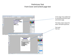 Preliminary Task
Front Cover and Content page text




                                    In this stage I have added text
                                    to my preliminary front cover
                                    and content page.

                                    This helps create a layout for
                                    when I will add my pictures.

                                    Tool used:
                                    Text tool
 