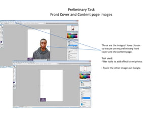 Preliminary Task
Front Cover and Content page Images




                            These are the images I have chosen
                            to feature on my preliminary front
                            cover and the content page.

                            Tool used:
                            Filter tools to add effect to my photo.

                            I found the other images on Google.
 