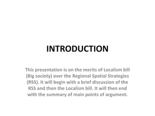 INTRODUCTION

This presentation is on the merits of Localism bill
(Big society) over the Regional Spatial Strategies
 (RSS). It will begin with a brief discussion of the
  RSS and then the Localism bill. It will then end
 with the summary of main points of argument.
 