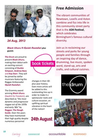 19
The Drum are proud to
present Black Uhuru,
making their debut with
an exciting concert
consisting of Duckie
Simpson, Andrew Bees
and Kay Starr. They will
be joined by stellar
musicians featuring the
Reggae Ambassador
IQulah Rastafari.
The Grammy award
winning Black Uhuru
(Swahili for freedom), are
described as "the most
dynamic and progressive
reggae act of the 1970s
and early '80s" by
Reggae: The Rough
Guide. Over the years
they have maintained
their high quality despite
numerous personnel
24 Aug, 2013
Black Uhuru ft IQulah Rastafari plus
guests
changes in their 40-
plus-year history.
Even more artists will
be added to this
outstanding line-up in
order to make it a
spectacular roots and
culture occasion, an
uplifting spiritual
vibration in the heart
of the nation!
Free Admission
The vibrant communities of
Newtown, Lozells and Aston
combine and fizz into life in
this community street party
that is the A34 Festival,
which celebrates
Birmingham's famous cultural
diversity.
Join us in reclaiming our
streets and parks for young
people and families through
an inspiring day of dance,
drumming, live music, spoken
word, stand-up, arts and
crafts, and cultural cuisines.
 