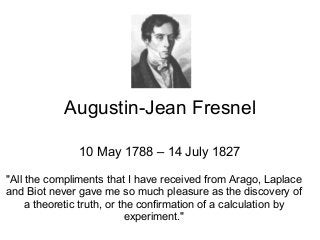 Augustin-Jean Fresnel
10 May 1788 – 14 July 1827
"All the compliments that I have received from Arago, Laplace
and Biot never gave me so much pleasure as the discovery of
a theoretic truth, or the confirmation of a calculation by
experiment."
 