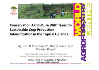 Agus%n	
  R	
  Mercado	
  Jr1	
  ,	
  Rodel	
  Lasco1	
  and	
  
Manuel	
  Reyes2	
  
	
  
1World	
  Agroforestry	
  Centre	
  (ICRAF-­‐Philippines)	
  
2North	
  Carolina	
  Agricultural	
  and	
  Technical	
  State	
  University	
  
	
  
	
  
Conserva%on	
  Agriculture	
  With	
  Trees	
  for	
  
Sustainable	
  Crop	
  Produc%on	
  
Intensiﬁca%on	
  in	
  the	
  Topical	
  Uplands	
  	
  
	
  
Global	
  Forum	
  for	
  Innova%ons	
  in	
  Agriculture	
  
	
  9-­‐11	
  March	
  2015.	
  Abu	
  Dhabi	
  
 
