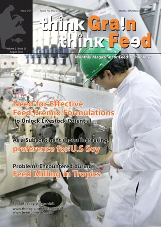 Volume 2 | Issue 10
August-2016
RNI No.: HARENG/2014/61357
www.thinkgrainthinkfeed.co.inwww.thinkgrainthinkfeed.co.inwww.thinkgrainthinkfeed.co.in
Monthly Magazine for Feed TechnologyMonthly Magazine for Feed TechnologyMonthly Magazine for Feed Technology
www.benisonmedia.comwww.benisonmedia.comwww.benisonmedia.com
Price: 75/- Postal No. PKL-212/2015-2017
For Soft copy, please visitFor Soft copy, please visitFor Soft copy, please visit
Need for EffectiveNeed for Effective
Feed Premix FormulationsFeed Premix Formulations
Need for Effective
Feed Premix Formulations
to Unlock Livestock Potentialto Unlock Livestock Potentialto Unlock Livestock Potential
Asia Subcontinent shows increasingAsia Subcontinent shows increasingAsia Subcontinent shows increasing
preference for U.S Soypreference for U.S Soypreference for U.S Soy
Problems Encountered duringProblems Encountered duringProblems Encountered during
Feed Milling in TropicsFeed Milling in TropicsFeed Milling in Tropics
 