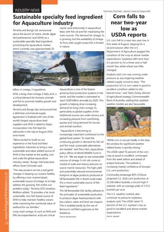 INDUSTRY NEWS Think Grain Think Feed - Volume 2 | Issue 10 | August 2016
www.thinkgrainthinkfeed.co.in
10
Corn falls to
near two-year
low as
USDA reports
U.S. corn fell to a near two-year low in
first week of August, slipping for a
second session after the U.S.
Department of Agriculture pegged the
condition of the crop at above market
expectations. Soybeans fell more than
0.5 percent to hit a three-and-a-half
month low, while wheat was little
changed.
Analysts said corn was coming under
pressure as any lingering weather
related supply concerns ease. "The
proportion of U.S corn rated in good to
excellent condition added to the
bearish tone," said Tobin Gorey, director
of agricultural strategy, Commonwealth
Bank of Australia, adding that updated
weather models are also favourable.
"While corn is not yet totally in the clear,
the window for significant weather
related losses is quickly closing."
The USDA rated 76 percent of the corn
crop as good to excellent, unchanged
from the week before and ahead of
analyst forecasts. The outlook is
increasing market confidence of bumper
U.S. corn production.
Commodity brokerage INTL FCStone
projected U.S. 2016 corn production at
15.146 billion bushels, a record high if
realized, with an average yield of 175.0
bushels per acre.
The U.S. weather outlook also
continues to pressure soybeans,
analysts said. The USDA rated 72
percent of the U.S. soybean crop as
good to excellent and above market
expectations.
Source: agweek
Sustainable specialty feed ingredient
for Aquaculture industry
TerraVia and Bunge Ltd. announced
about the launch of native, whole-algae
docosahexaenoic acid (DHA) as a
sustainable specialty feed ingredient,
prioritizing the aquaculture market,
which currently uses approximately $3
billion in omega-3 ingredients.
DHA, a long-chain omega-3 fatty acid, is
a critical element for humans, animals
and fish to promote healthy growth and
development.
TerraVia and Bunge also announced that
a definitive commercial supply
agreement is finalized with one of the
world's largest aquaculture feed
suppliers and DHA is slated to begin
incorporation into fish feed for
salmonids in the July to August 2016
time frame.
“We're excited to build on our
experience in the food and feed
ingredients industries to bring a new
sustainable and value-added source of
DHA to the market at the quality, cost
and scale the global aquaculture
industry needs,” Bunge chief executive
officer Soren Schroder said.
“The new product can be a real game
changer in keeping our oceans healthy
by offering a non-marine based,
sustainable source of omega-3s to help
address the growing 'fish in/fish out'
problem today," TerraVia CEO Jonathan
Wolfson added. "It provides a far more
sustainable, non-fish-based source of
DHA to help maintain healthy oceans
while improving the nutritional value of
seafood for our families.”
Long-chain omega-3s such as DHA and
EPA (eicosapentaenoic acid) are critical
inputs used extensively in aquaculture
feed, with fish oil and fish meal being the
main sources. The demand for omega-3s
is growing, but the availability of omega-
3s from wild-caught ocean fish is limited
in nature.
Aquaculture is one of the fastest-
growing food production systems in the
world, and the market is estimated to
reach $200 billion annually by 2020. This
growth is helping drive increasing
demand for long-chain omega-3s,
particularly as global supplies of the
traditional sources are under serious and
increasing pressure from overfishing,
quotas and rising demand for human
and animal nutrition.
“Aquaculture is becoming an
increasingly important contributor to the
global food system. To meet the
continuing growth in demand for fish oil
and fish meal, sustainable alternatives
are needed,” said Piers Hart, aquaculture
policy officer at World Wildlife Fund in
the U.K. “We are eager to see sustainable
sources of omega-3-rich oils come to
market at scale and reduce pressure on
scarce marine resources. The high yield
and potentially reduced environmental
footprint of algae products produced at
SB Renewable Oils in Brazil could make
this a more sustainable source of fish
feed ingredients.”
The SB Renewable Oils facility adheres to
the principles of sustainable production
to produce algae-based products with
low carbon, water and land use impacts.
This is enabled partly by the use of
Bonsucro-certified sugarcane as the
feedstock.
Source: Businesswire
ImageSource:thedollarbusiness
ImageSource:intrafish
 