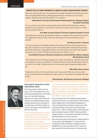 Think Grain Think Feed - Volume 2 | Issue 10 | August 2016
www.thinkgrainthinkfeed.co.in
18
INTERVIEW
Asian Experts' Perspective on Asian
Subcontinent market
Dr. P.E Vijay Anand, USSEC said that
there is much international focus onto
ASC region especially due to its emerging
status as a favorable, developing
destination for various commodities and
products. He provided following market
update/assessment which was based on
the USDA data as of February 2016 and
U.S soy import figures were updated into
ASC as of June 2016.
World's soy meal dependence increased
by 24.63 million tons between 2011/12
and 2014/15 and the corresponding
increment for the Asia Subcontinent (ASC)
is 2.60 million tons. The change
percentage for the former is 13.84 % while
for the later it is 57.01% indicating that the
change is very rapid in the ASC region.
The change that is about 4.0 times higher is indicative of
increasing demand and rapidly developing industries that
need more soy meal as a consistent protein source in the
ASC. The forecast for soy meal utilization in the ASC is 8.69
MMT by 2015/16 as per USDA. To produce this meal about
10.66 MMT of soybeans are required.
The consumption front in the region has been driving a
significant demand for soy meal in between 2010 and 2015.
India's neighboring countries (Pakistan, Bangladesh, Sri
Lanka and Nepal) show the highest change in their meal
consumption pattern during the same corresponding
period with a + 101.18 %. India's internal consumption also
shows a positive change of +39.69%. These two positive
changes put ASC on a consumption spot light and thus are
attracting attention from other countries.
Since the past five years, there has been a steady growth of
U.S soy imports into Bangladesh, Sri Lanka and more
recently (from 2015) into Pakistan and Nepal. A total of
394,000 MT of U.S soy meal valued at $ 213 million has
been imported in the last three years. On the same lines
PERSPECTIVE OF SOME MEMBERS OF QSSB ON ASIAN SUBCONTINENT MARKET
“With each of these trade visits, I am amazed at the breadth and depth of the technical services.
They are building relationships by helping people with their businesses, not just moving
soybeans. Helping companies build loyalty for U.S. soybeans.”
Kathy Maurer, Financial and International Marketing Director, Michigan Soybean
Promotion Committee
“I'm very excited to see that the marketing efforts that USSEC initiated long ago is working
exactly how it was planned. It's not possible to really have an idea of what is going on in India
without seeing it firsthand.”
Park Wells, Executive Director, Tennessee Soybean Promotion Council
“The [Indian] government could really affect change for its people if they would remove barriers
such inadequate roads and if they would take advantage of farming technologies that are
available.”
Ken Moore, Grower, Tennessee
“Sri Lanka presents such immediate potential. They want their farmers to be progressive and
they want to import U.S. Soy. They have a much more sophisticated marketing and processing
system than India does. In Bangladesh, based on the comments that we heard, they recognize
the quality of U.S. Soy but still make purchasing decisions wholly on price.”
Tony Stafford, Director of Business Development and New Markets, Missouri Soybean
Merchandising Council
“The meetings at the U.S. Embassy really gave me a great understanding of all of the forces that
work together to move my soy. When Jonn (Slette), the senior attaché, emphasized the value of
our visits to the market, it really drove home how important these interpersonal relationships
are.”
Mike Bellar, Grower, Kansas
“Feeding the world is so far from just how we can increase yield. There are so many market
access issues that need to be addressed in order to get our commodity to the people that need
protein.”
Matt Stutzman, ASA Director and Grower, Michigan
Dr. P.E Vijay Anand
 