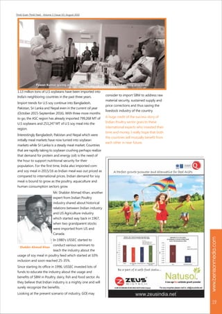 Think Grain Think Feed - Volume 2 | Issue 10 | August 2016
www.benisonmedia.com
19
1.13 million tons of U.S soybeans have been imported into
India's neighboring countries in the past three years.
Import trends for U.S soy continue into Bangladesh,
Pakistan, Sri Lanka and Nepal even in the current oil year
(October 2015-September 2016). With three more months
to go, the ASC region has already imported 799,268 MT of
U.S soybeans and 253,247 MT of U.S soy meal into the
region.
Interestingly Bangladesh, Pakistan and Nepal which were
initially meal markets have now turned into soybean
markets while Sri Lanka is a steady meal market. Countries
that are rapidly taking to soybean crushing perhaps realize
that demand for protein and energy (oil) is the need of
the hour to support nutritional security for their
population. For the first time, India also imported corn
and soy meal in 2015/16 as Indian meal was out priced as
compared to international prices. Indian demand for soy
meal is bound to grow as the poultry, aquaculture and
human consumption sectors grow.
Mr. Shabbir Ahmad Khan, another
expert from Indian Poultry
industry shared about historical
relations between Indian industry
and US Agriculture industry
which started way back in 1967,
when two grandparent stocks
were imported from US and
Canada.
In 1980's USSEC started to
conduct various seminars to
teach the industry about the
usage of soy meal in poultry feed which started at 10%
inclusion and soon reached 25-35%.
Since starting its office in 1996, USSEC invested lots of
funds to educate the industry about the usage and
benefits of SBM in Poultry, dairy, fish and food sector. As
they believe that Indian industry is a mighty one and will
surely recognize the benefits.
Looking at the present scenario of industry, GOI may
consider to import SBM to address raw
material security, sustained supply and
price corrections and thus saving the
livestock industry of the country.
A huge credit of the success story of
Indian Poultry sector goes to these
international experts who invested their
time and money. I really hope that both
the countries will mutually benefit from
each other in near future.
Shabbir Ahmad Khan
Pawan Kumar giving an industry overview and broiler feed milling processesPawan Kumar giving an industry overview and broiler feed milling processesPawan Kumar giving an industry overview and broiler feed milling processes
 