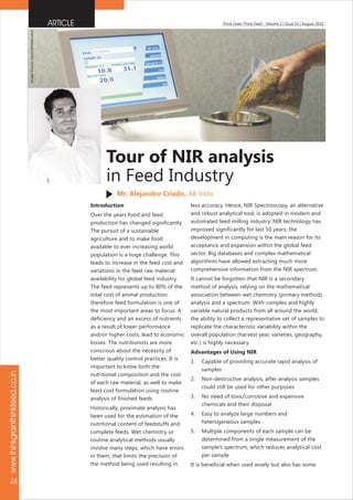 www.thinkgrainthinkfeed.co.in
24
Think Grain Think Feed - Volume 2 | Issue 10 | August 2016
Introduction
Over the years food and feed
production has changed significantly.
The pursuit of a sustainable
agriculture and to make food
available to ever increasing world
population is a huge challenge. This
leads to increase in the feed cost and
variations in the feed raw material
availability for global feed industry.
The feed represents up to 80% of the
total cost of animal production,
therefore feed formulation is one of
the most important areas to focus. A
deficiency and an excess of nutrients
as a result of lower performance
and/or higher costs, lead to economic
losses. The nutritionists are more
conscious about the necessity of
better quality control practices. It is
important to know both the
nutritional composition and the cost
of each raw material, as well to make
least cost formulation using routine
analysis of finished feeds
Historically, proximate analysis has
been used for the estimation of the
nutritional content of feedstuffs and
complete feeds. Wet chemistry or
routine analytical methods usually
involve many steps, which have errors
in them, that limits the precision of
the method being used resulting in
less accuracy. Hence, NIR Spectroscopy, an alternative
and robust analytical tool, is adopted in modern and
automated feed milling industry. NIR technology has
improved significantly for last 50 years; the
development in computing is the main reason for its
acceptance and expansion within the global feed
sector. Big databases and complex mathematical
algorithms have allowed extracting much more
comprehensive information from the NIR spectrum.
It cannot be forgotten that NIR is a secondary
method of analysis, relying on the mathematical
association between wet chemistry (primary method)
analysis and a spectrum. With complex and highly
variable natural products from all around the world,
the ability to collect a representative set of samples to
replicate the characteristic variability within the
overall population (harvest year, varieties, geography,
etc.) is highly necessary.
Advantages of Using NIR
1. Capable of providing accurate rapid analysis of
samples
2. Non-destructive analysis, after analysis samples
could still be used for other purposes
3. No need of toxic/corrosive and expensive
chemicals and their disposal
4. Easy to analyze large numbers and
heterogeneous samples
5. Multiple components of each sample can be
determined from a single measurement of the
sample's spectrum, which reduces analytical cost
per sample
It is beneficial when used wisely but also has some
ARTICLE
Tour of NIR analysis
in Feed Industry
Mr. Alejandro Criado, AB Vista
ImageSource:beyondtheelevator
 