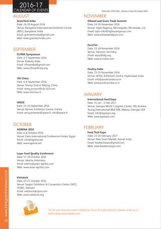 Think Grain Think Feed - Volume 2 | Issue 10 | August 2016CALENDAR OF EVENTS
www.thinkgrainthinkfeed.co.in
30
2016-17
To list any industry event related to Grain & Feed industry please write us at
editor@benisonmedia.com
AGRENA 2016
Date: 6-8 October 2016
Venue: Cairo International Conference Center, Egypt
Email: info@agrena.net
Web: www.agrena.net
Layer Feed Quality Conference
Date: 17-18 October 2016
Venue: Jakarta, Indonesia
Email: events@asian-agribiz.com
Web: www.asian-agribiz.com
Vietstock
Date: 19-21 October 2016
Venue: Saigon Exhibition & Convention Center (SECC,
HCMC, Vietnam
Email: vietstock@ubm.com
Web: www.vietstock.org
OCTOBER
Oilseed and Grain Trade Summit
Date: 14-16 November 2016
Venue: Hyatt Regency, Minneapolis, Minnesota, U.S.
Email: ogts-info@highquestgroup.com
Web: www.oilseedandgrain.com
EuroTier
Date: 15-18 November 2016
Venue: Hanover, Germany
Email: expo@dlg.org
Web: www.eurotier.com
Poultry India
Date: 23-25 November 2016
Venue: HITEX, Exhibition Centre, Hyderabad, India
Email: info@poultryindia.co.in
Web: www.poultryindia.co.in
NOVEMBER
CLFMA Symposium
Date: 2-3 September 2016
Venue: Kolkata, India
Email: clfmaindia@gmail.com
Web: www.clfmaofindia.org
VIV China
Date: 6-8 September 2016
Venue: Shunyi District Beijing, China
Email: wang.yunyun@vip.163.com
Web: www.vivchina.nl
SPACE
Date: 13-16 September 2016
Venue: Rennes Exhibition Centre, France
Email: am.quemener@space.fr, info@space.fr
SEPTEMBER
GrainTech India
Date: 26-28 August 2016
Venue: Bangalore International Exhibition Centre
(BIEC), Bangalore, India
Email: graintechindia@gmail.com
Web: www.graintechindia.com
AUGUST
International Feed Expo
Date: 31 Jan - 2 Feb 2017
Venue: Georgia World Congress Center, 285 Andrew
Young International Blvd NW, Atlanta, Georgia USA
Email: info@ippexpo.org
Web: www.ippexpo.com
JANUARY
Feed Tech Expo
Date: 23-25 February 2017
Venue: New Grain Market, Karnal, India
Email: feedtechexpo@gmail.com
Web: www.feedtechexpo.com
FEBRUARY
 