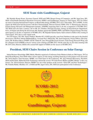 2 t Vol. III s Issue-8	   	



                               SESI Team visits Gandhinagar, Gujarat
  Mr. Rajinder Kumar Kaura, Secretary General, SESI and CMD, Bergen Group of Companies, and Mr. Jagat Jawa, DG,
SESI visited Pandit Deendayal Petroleum University (PDPU) and Gandhinagar, Gujarat on 22nd August, 2012 for follow
up action of hosting International Congress on Renewable Energy (ICORE)-2012 on 6-7 December, 2012 at PDPU. In this
regard, the SESI team had discussions with Prof. Paritosh Banik, Director General, PDPU, Prof. T. Harinarayana, Director,
Gujarat Energy Research and Management Institute, (GERMI) requesting them to be the co-organizers of ICORE-2012.
The SESI team also had a courtesy call on Mr. D.J. Pandian, Principal Secretary, Energy & Petrochemicals Department,
Govt. of Gujarat and during the discussions Mr. Pandian agreed that GERMI, PDPU and GEDA (Gujarat Energy Develop-
ment Agency) to be the co-organizers of ICORE-2012. Mr. Rajinder Kumar Kaura, had to return to Delhi in the evening of
22nd August, 2012 due to some urgent work.
  On 23rd August, 2012 Ms. Vanita Thakkar, Member GC of SESI specially came from Vadodara to take part in the detailed
discussions with Prof. Indrajit Mukhopadhyay, Assistant Prof. Abhijit Ray, Mr. Sunil Gangwani, Project Officer (Develop-
ment), Mr. Kishlaya Misra of PDPU and Dr. Omkar K. Jani, Principal Research Scientist, Solar Energy Research Wing, and
his colleagues from GERMI to discuss various issues relating to ICORE-2012. On the same day we also had a meeting with
Mr. D.P. Joshi, Director, GEDA who assured full support of GEDA for the success of ICORE-2012.


       President, SESI Chairs Session in Conference on Solar Energy
  Indian Business Knowledge (IBK) Media, Mumbai organized a Conference Solar Market in India on 29th August, 2012 at
Hotel Hyatt Regency, New Delhi where various aspects of solar energy including financing of solar projects were discussed.
Mr. Tarun Kapoor, Joint Secretary, MNRE, was Chief Guest in the Conference. Mr. Ajay Prakash Shrivastava, President,
SESI and President, Maharishi Solar Technology chaired the session “PV Solar Power Market and REC Market” in this con-
ference. Dr. Ashvini Kumar, Director, MNRE was one of the speakers in the sessions “Solar EPC and New Technologies”.
Mr. Prafulla Pathak, Member, G.C. of SESI and Mr. Jagat S Jawa, DG, SESI also participated in this Conference.




                                      ICORE-2012
                                           on
                                   6-7 December, 2012
                                           at
                                  Gandhinagar, Gujarat

            S O L A R      E N E R G Y   S O C I E T Y   O F    I N D I A   ( S E S I ) ,   N E W    D E L H I
 