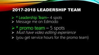 2017-2018 LEADERSHIP TEAM
 * Leadership Team– 4 spots
 Message me on Edmodo
 * promo team – 5 spots
 Must have video editing experience
 (you get service hours for the promo team)
 
