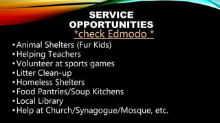 SERVICE
OPPORTUNITIES
*check Edmodo *
•Animal Shelters (Fur Kids)
•Helping Teachers
•Volunteer at sports games
•Litter Clean-up
•Homeless Shelters
•Food Pantries/Soup Kitchens
•Local Library
•Help at Church/Synagogue/Mosque, etc.
 