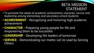 BETA MISSION
STATEMENT
• To promote the ideals of academic achievement, character, service and
leadership among elementary and secondary school students.
• ACHIEVEMENT - Recognizing and honoring high academic
achievement
• CHARACTER - Preparing young people for life and
empowering them to be successful
• LEADERSHIP - Developing the leaders of tomorrow
• SERVICE - Demonstrating our motto: Let Us Lead by Serving
Others
 