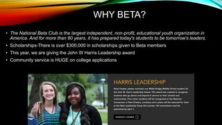 WHY BETA?
• The National Beta Club is the largest independent, non-profit, educational youth organization in
America. And for more than 80 years, it has prepared today's students to be tomorrow's leaders.
• Scholarships-There is over $300,000 in scholarships given to Beta members
• This year, we are giving the John W Harris Leadership award
• Community service is HUGE on college applications
 