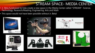 STREAM SPACE- MEDIA CENTER
• Jr. Beta fundraised to help create a new space in the Media Center called “STREAM”- Science,
Technology, Research/Reading, Engineering, Arts and Math
• This space would not have been possible without Jr. Beta!
 