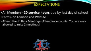EXPECTATIONS
•All Members- 20 service hours due by last day of school
• Forms- on Edmodo and Website
• Attend the Jr. Beta Meetings- Attendance counts! You are only
allowed to miss 2 meetings!
 