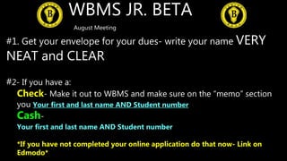 WBMS JR. BETA
August Meeting
#1. Get your envelope for your dues- write your name VERY
NEAT and CLEAR
#2- If you have a:
Check- Make it out to WBMS and make sure on the “memo” section
you Your first and last name AND Student number
Cash-
Your first and last name AND Student number
*If you have not completed your online application do that now- Link on
Edmodo*
 