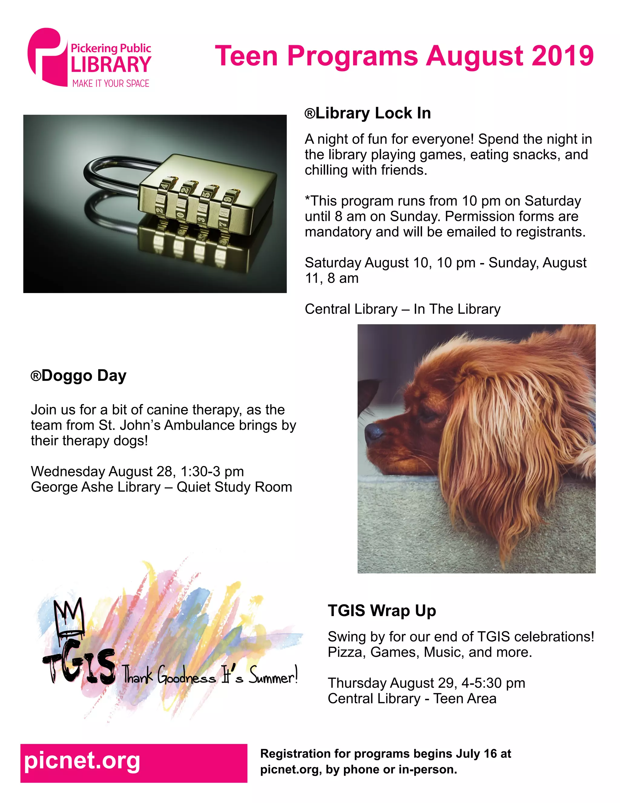 Teen Programs August 2019
Registration for programs begins July 16 at
picnet.org, by phone or in-person.picnet.org
TGIS Wrap Up
Swing by for our end of TGIS celebrations!
Pizza, Games, Music, and more.
Thursday August 29, 4-5:30 pm
Central Library - Teen Area
®Library Lock In
A night of fun for everyone! Spend the night in
the library playing games, eating snacks, and
chilling with friends.
*This program runs from 10 pm on Saturday
until 8 am on Sunday. Permission forms are
mandatory and will be emailed to registrants.
Saturday August 10, 10 pm - Sunday, August
11, 8 am
Central Library – In The Library
®Doggo Day
Join us for a bit of canine therapy, as the
team from St. John’s Ambulance brings by
their therapy dogs!
Wednesday August 28, 1:30-3 pm
George Ashe Library – Quiet Study Room
 