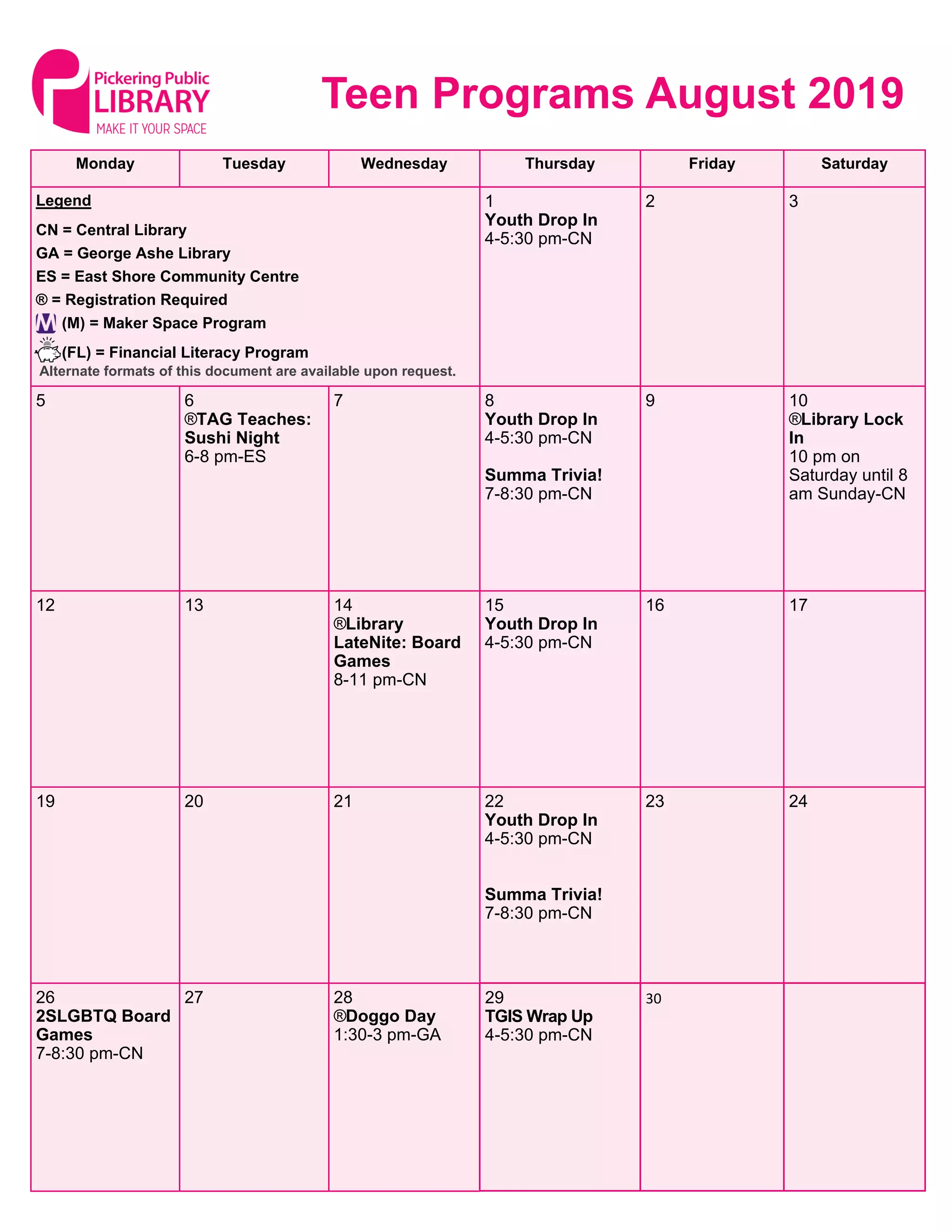 Monday Tuesday Wednesday Thursday Friday Saturday
1
Youth Drop In
4-5:30 pm-CN
2 3Legend
CN = Central Library
GA = George Ashe Library
ES = East Shore Community Centre
® = Registration Required
(M) = Maker Space Program
(FL) = Financial Literacy Program
5 6
®TAG Teaches:
Sushi Night
6-8 pm-ES
7 8
Youth Drop In
4-5:30 pm-CN
Summa Trivia!
7-8:30 pm-CN
9 10
®Library Lock
In
10 pm on
Saturday until 8
am Sunday-CN
12 13 14
®Library
LateNite: Board
Games
8-11 pm-CN
15
Youth Drop In
4-5:30 pm-CN
16 17
19 20 21 22
Youth Drop In
4-5:30 pm-CN
Summa Trivia!
7-8:30 pm-CN
23 24
26
2SLGBTQ Board
Games
7-8:30 pm-CN
27 28
®Doggo Day
1:30-3 pm-GA
29
TGIS Wrap Up
4-5:30 pm-CN
30
Teen Programs August 2019
Alternate formats of this document are available upon request.
 