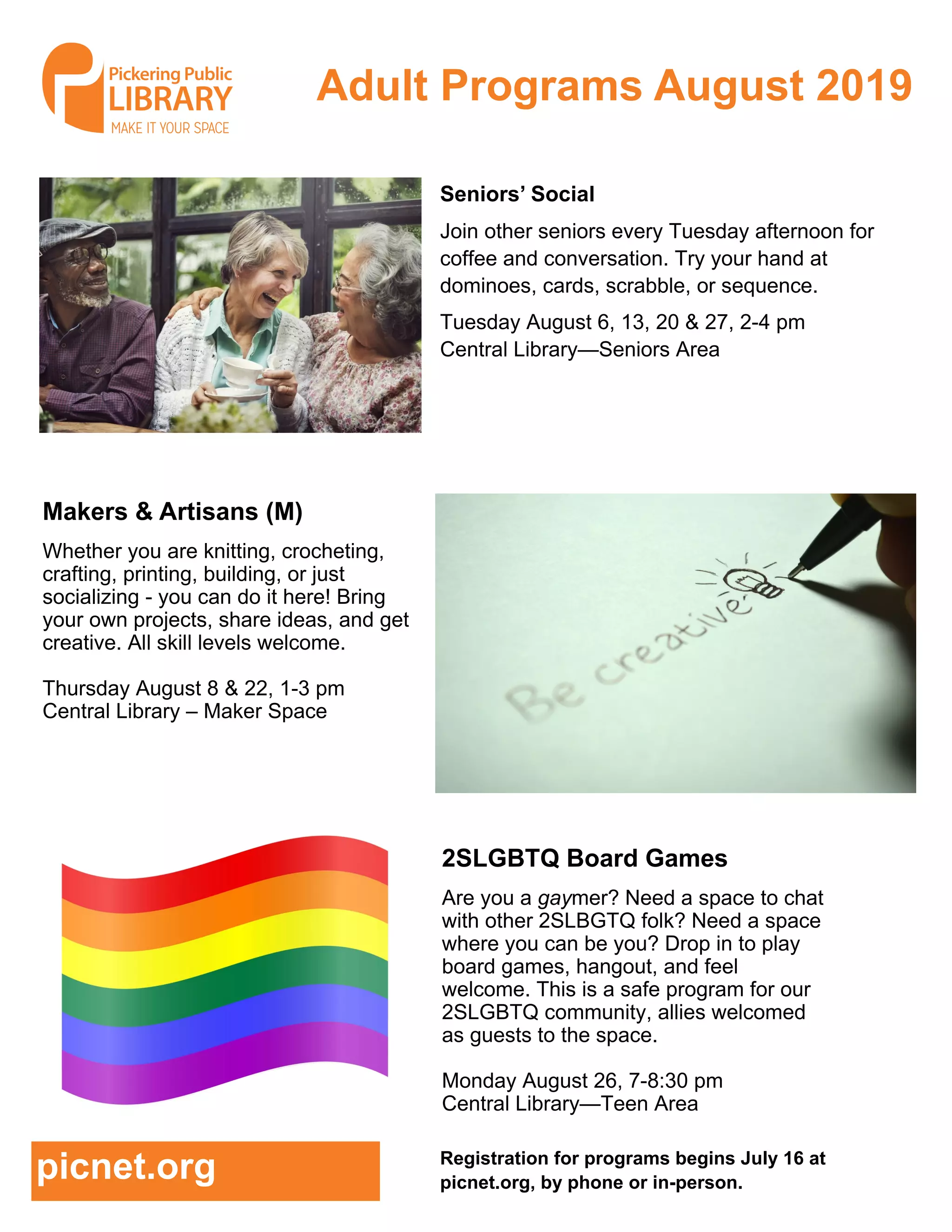 Adult Programs August 2019
Registration for programs begins July 16 at
picnet.org, by phone or in-person.
picnet.org
2SLGBTQ Board Games
Are you a gaymer? Need a space to chat
with other 2SLBGTQ folk? Need a space
where you can be you? Drop in to play
board games, hangout, and feel
welcome. This is a safe program for our
2SLGBTQ community, allies welcomed
as guests to the space.
Monday August 26, 7-8:30 pm
Central Library—Teen Area
Seniors’ Social
Join other seniors every Tuesday afternoon for
coffee and conversation. Try your hand at
dominoes, cards, scrabble, or sequence.
Tuesday August 6, 13, 20 & 27, 2-4 pm
Central Library—Seniors Area
Makers & Artisans (M)
Whether you are knitting, crocheting,
crafting, printing, building, or just
socializing - you can do it here! Bring
your own projects, share ideas, and get
creative. All skill levels welcome.
Thursday August 8 & 22, 1-3 pm
Central Library – Maker Space
 