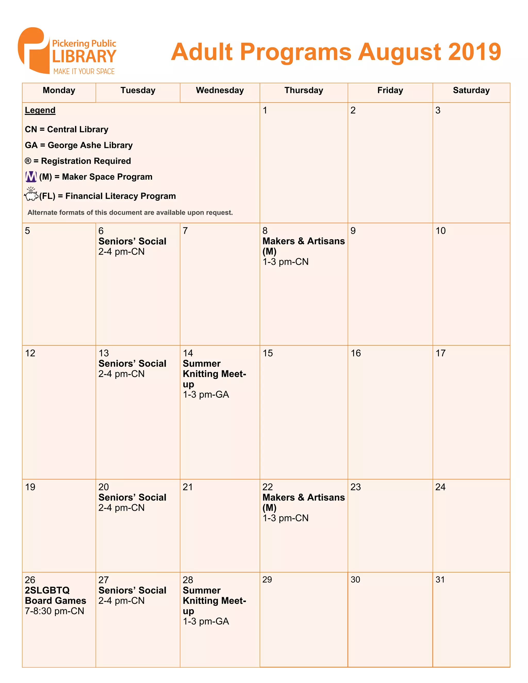 Monday Tuesday Wednesday Thursday Friday Saturday
1 2 3Legend
CN = Central Library
GA = George Ashe Library
® = Registration Required
(M) = Maker Space Program
(FL) = Financial Literacy Program
5 6
Seniors’ Social
2-4 pm-CN
7 8
Makers & Artisans
(M)
1-3 pm-CN
9 10
12 13
Seniors’ Social
2-4 pm-CN
14
Summer
Knitting Meet-
up
1-3 pm-GA
15 16 17
19 20
Seniors’ Social
2-4 pm-CN
21 22
Makers & Artisans
(M)
1-3 pm-CN
23 24
26
2SLGBTQ
Board Games
7-8:30 pm-CN
27
Seniors’ Social
2-4 pm-CN
28
Summer
Knitting Meet-
up
1-3 pm-GA
29 30 31
Adult Programs August 2019
Alternate formats of this document are available upon request.
 