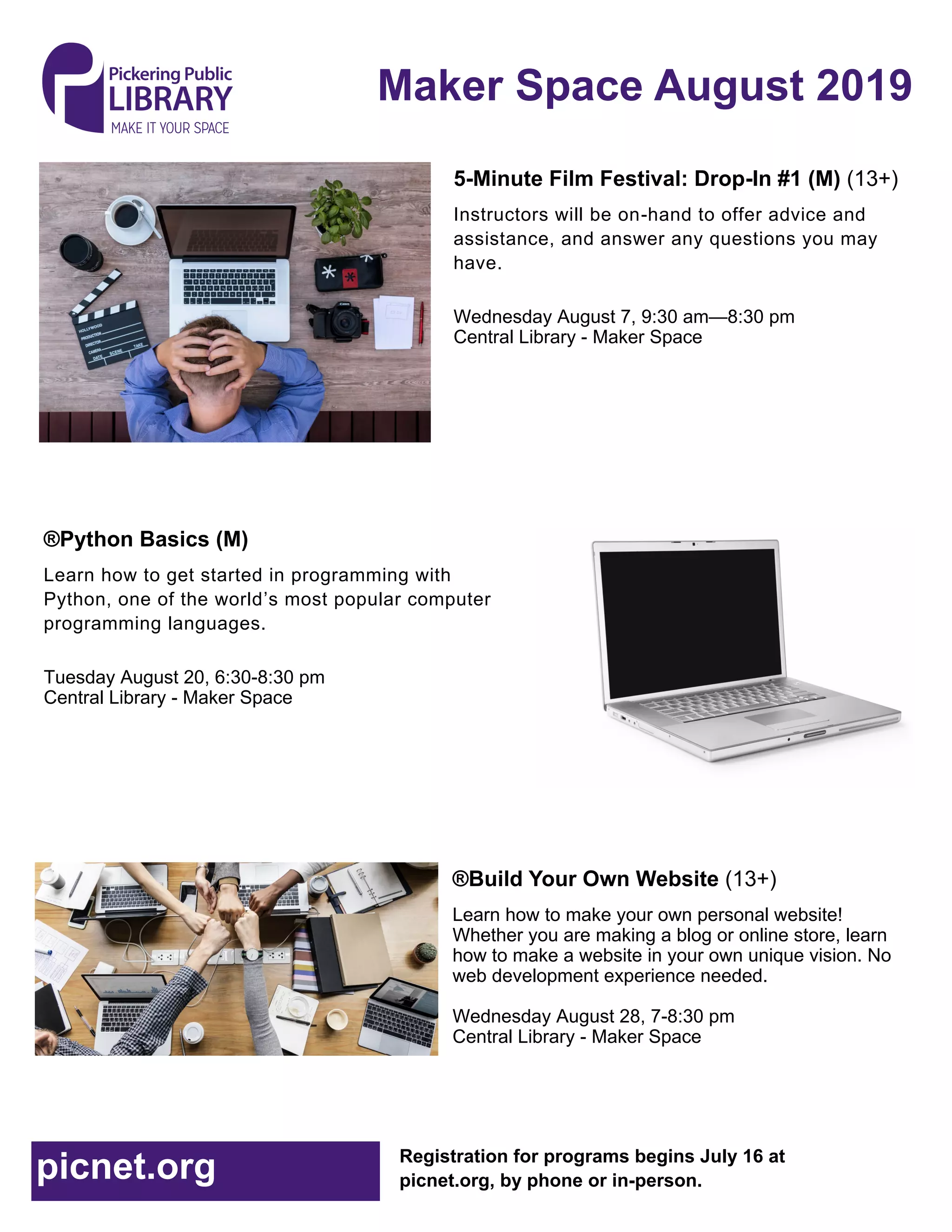 Maker Space August 2019
Registration for programs begins July 16 at
picnet.org, by phone or in-person.picnet.org
5-Minute Film Festival: Drop-In #1 (M) (13+)
Instructors will be on-hand to offer advice and
assistance, and answer any questions you may
have.
Wednesday August 7, 9:30 am—8:30 pm
Central Library - Maker Space
®Python Basics (M)
Learn how to get started in programming with
Python, one of the world’s most popular computer
programming languages.
Tuesday August 20, 6:30-8:30 pm
Central Library - Maker Space
®Build Your Own Website (13+)
Learn how to make your own personal website!
Whether you are making a blog or online store, learn
how to make a website in your own unique vision. No
web development experience needed.
Wednesday August 28, 7-8:30 pm
Central Library - Maker Space
 